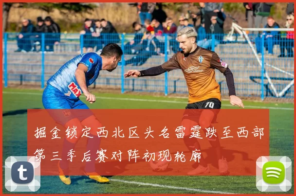 掘金锁定西北区头名雷霆跌至西部第三季后赛对阵初现轮廓
