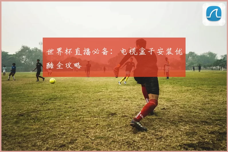 世界杯直播必备：电视盒子安装优酷全攻略