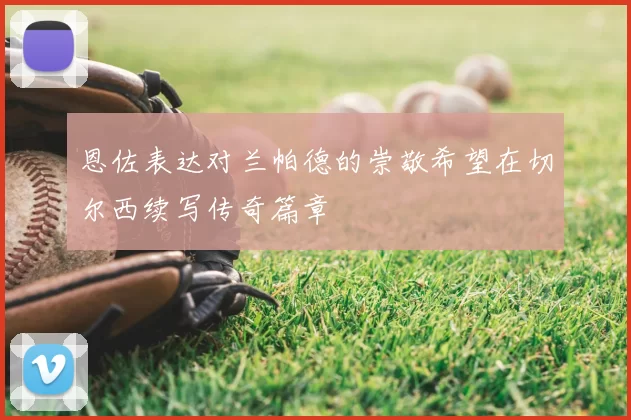 恩佐表达对兰帕德的崇敬希望在切尔西续写传奇篇章
