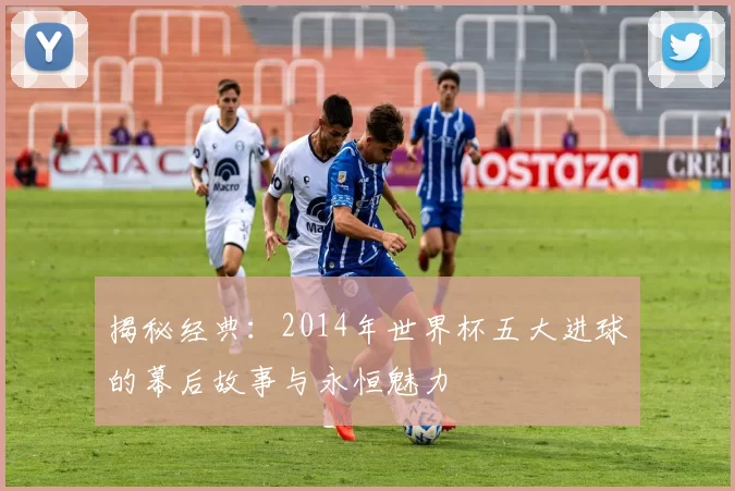 揭秘经典:2014年世界杯五大进球的幕后故事与永恒魅力