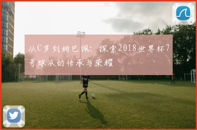 从C罗到姆巴佩：探索2018世界杯7号球衣的传承与荣耀