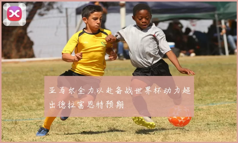 亚马尔全力以赴备战世界杯动力超出德拉富恩特预期