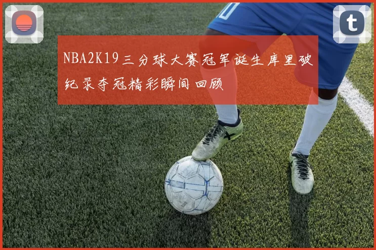 NBA2K19三分球大赛冠军诞生库里破纪录夺冠精彩瞬间回顾