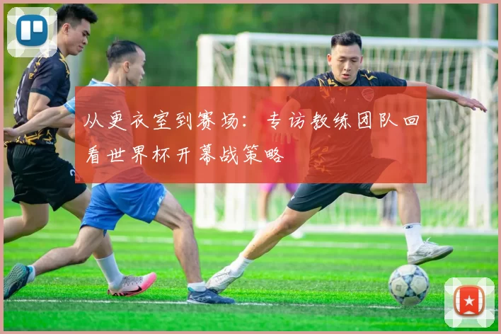 从更衣室到赛场：专访教练团队回看世界杯开幕战策略