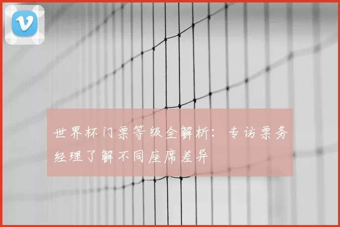 世界杯门票等级全解析:专访票务经理了解不同座席差异