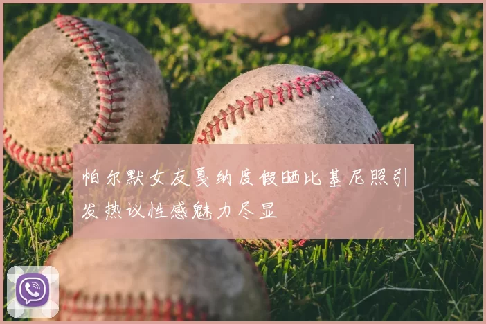 帕尔默女友戛纳度假晒比基尼照引发热议性感魅力尽显