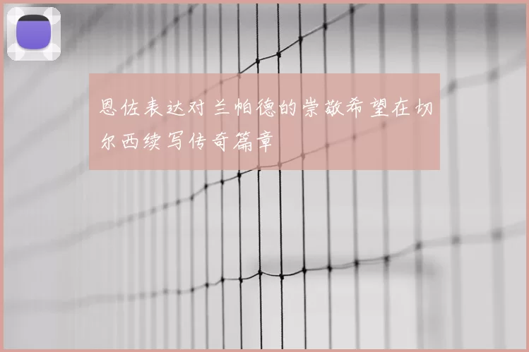 恩佐表达对兰帕德的崇敬希望在切尔西续写传奇篇章