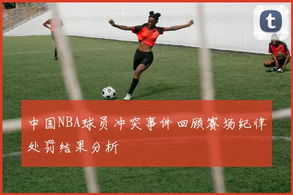 中国NBA球员冲突事件回顾赛场纪律处罚结果分析