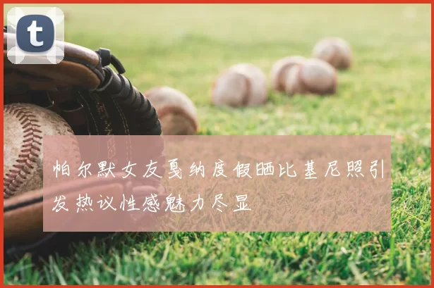 帕尔默女友戛纳度假晒比基尼照引发热议性感魅力尽显