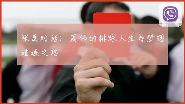 深度对话：周伟的排球人生与梦想追逐之路