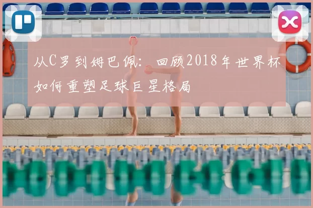 从C罗到姆巴佩：回顾2018年世界杯如何重塑足球巨星格局
