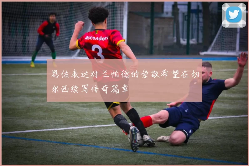 恩佐表达对兰帕德的崇敬希望在切尔西续写传奇篇章