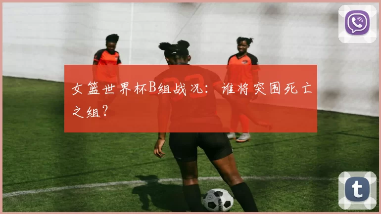 女篮世界杯B组战况:谁将突围死亡之组?