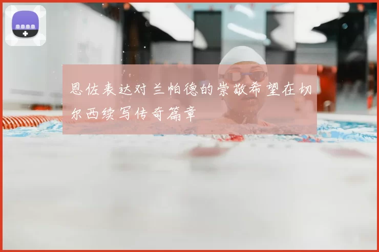 恩佐表达对兰帕德的崇敬希望在切尔西续写传奇篇章