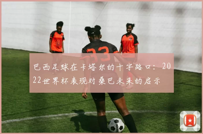 巴西足球在卡塔尔的十字路口：2022世界杯表现对桑巴未来的启示