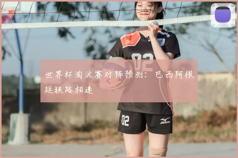 世界杯淘汰赛对阵预测：巴西阿根廷狭路相逢