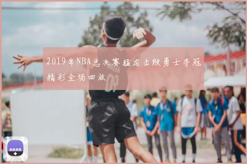 2019年NBA总决赛猛龙击败勇士夺冠精彩全场回放