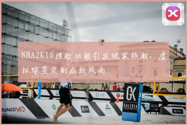 NBA2K16捏脸功能引发玩家热潮，虚拟球星定制成新风尚