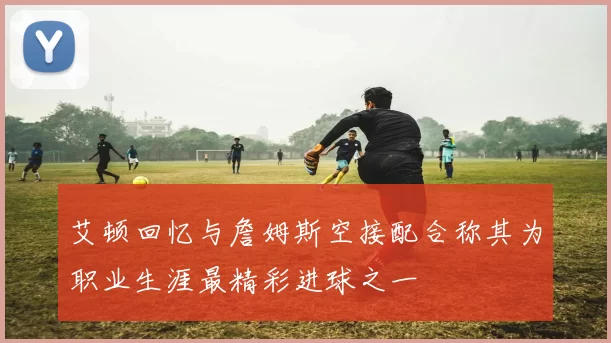 艾顿回忆与詹姆斯空接配合称其为职业生涯最精彩进球之一