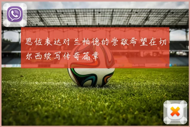 恩佐表达对兰帕德的崇敬希望在切尔西续写传奇篇章