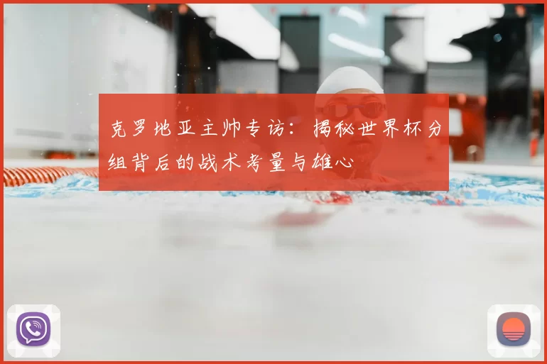 克罗地亚主帅专访:揭秘世界杯分组背后的战术考量与雄心