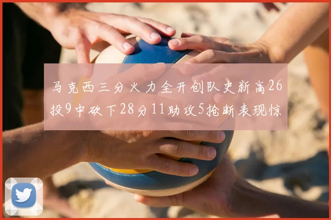 马克西三分火力全开创队史新高26投9中砍下28分11助攻5抢断表现惊艳