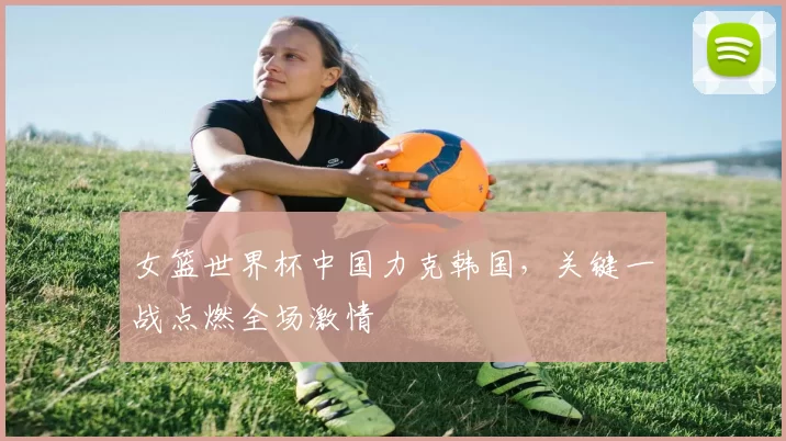 女篮世界杯中国力克韩国,关键一战点燃全场激情