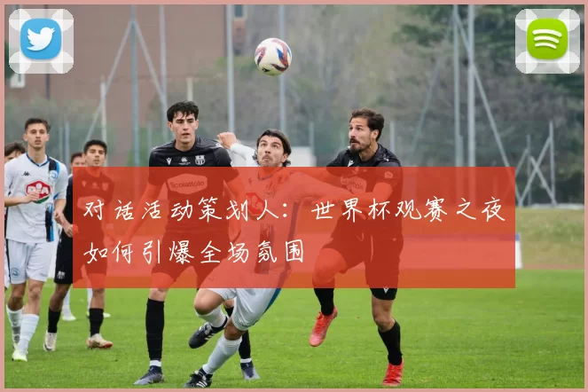 对话活动策划人:世界杯观赛之夜如何引爆全场氛围