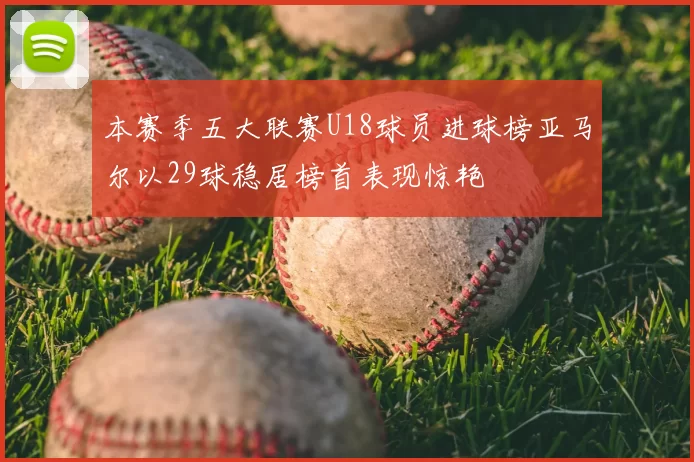 本赛季五大联赛U18球员进球榜亚马尔以29球稳居榜首表现惊艳