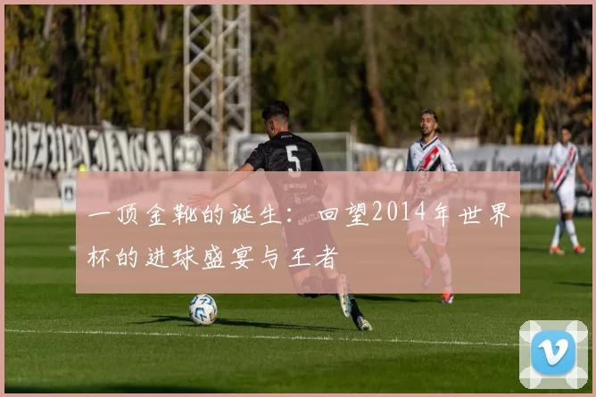 一顶金靴的诞生:回望2014年世界杯的进球盛宴与王者