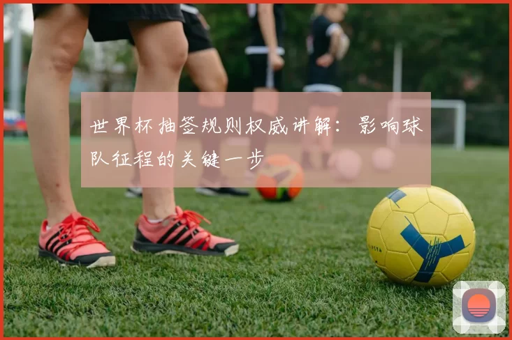 世界杯抽签规则权威讲解:影响球队征程的关键一步